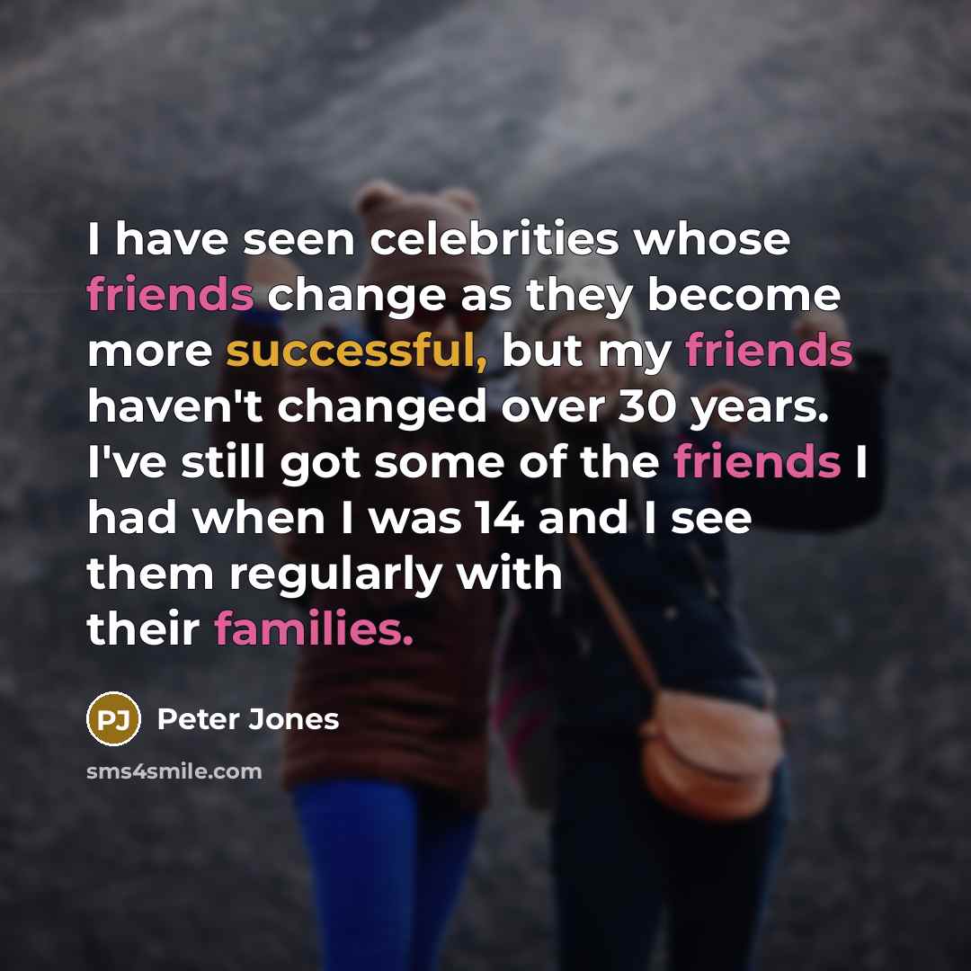 “I have seen celebrities whose friends change as they become more successful, but my friends haven't changed over 30 years. I've still got some of the friends I had when I was 14 and I see them regularly with their families.” quote by Peter Jones