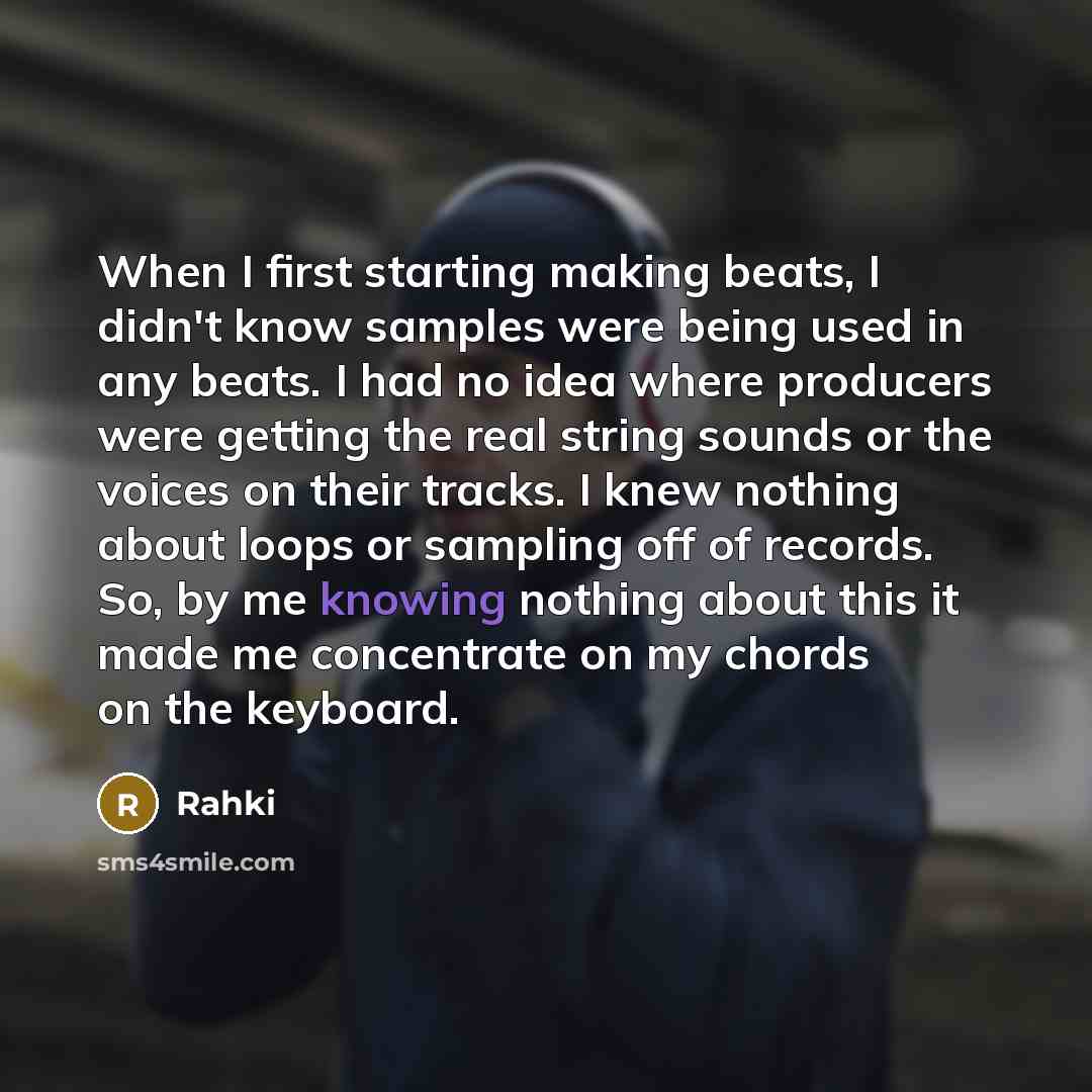 “When I first starting making beats, I didn't know samples were being used in any beats. I had no idea where producers were getting the real string sounds or the voices on their tracks. I knew nothing about loops or sampling off of records. So, by me knowing nothing about this it made me…” quote by Rahki