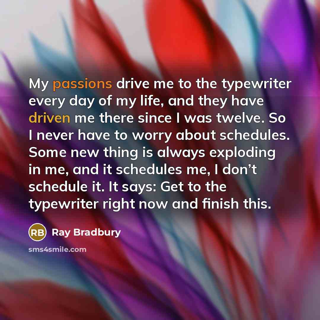 “My passions drive me to the typewriter every day of my life, and they have driven me there since I was twelve. So I never have to worry about schedules. Some new thing is always exploding in me, and it schedules me, I don’t schedule it. It says: Get to the typewriter right now and finish this.” quote by Ray Bradbury