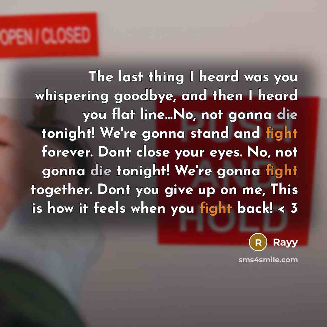 “The last thing I heard was you whispering goodbye, and then I heard you flat line...No, not gonna die tonight! We're gonna stand and fight forever. Dont close your eyes. No, not gonna die tonight! We're gonna fight together. Dont you give up on me, This is how it feels when you fight back! < 3” quote by Rayy