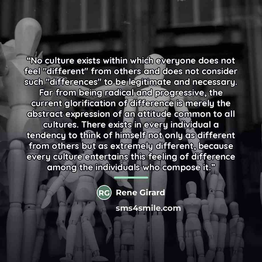 “No culture exists within which everyone does not feel "different" from others and does not consider such "differences" to be legitimate and necessary. Far from being radical and progressive, the current glorification of difference is merely the abstract expression of an attitude common to all…” quote by René Girard