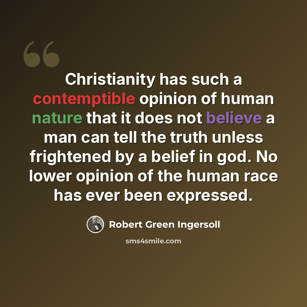 “Christianity has such a contemptible opinion of human nature that it does not believe a man can tell the truth unless frightened by a belief in god. No lower opinion of the human race has ever been expressed.” quote by Robert Green Ingersoll