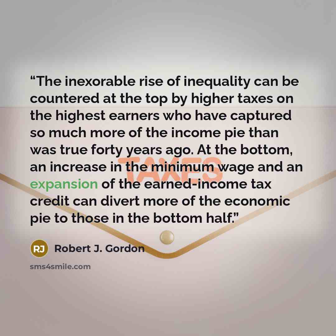 “The inexorable rise of inequality can be countered at the top by higher taxes on the highest earners who have captured so much more of the income pie than was true forty years ago. At the bottom, an increase in the minimum wage and an expansion of the earned-income tax credit can divert more of…” quote by Robert J. Gordon
