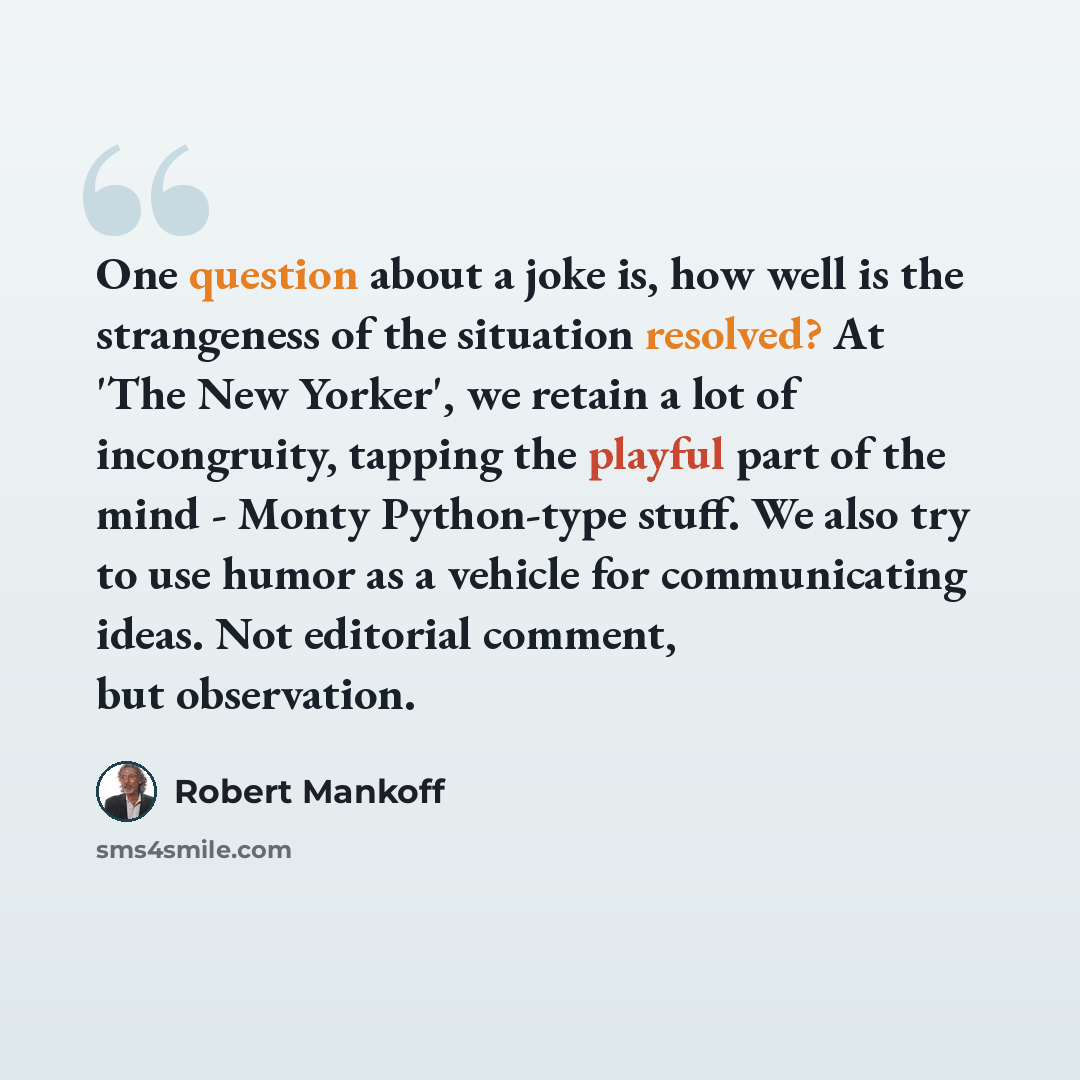 “One question about a joke is, how well is the strangeness of the situation resolved? At 'The New Yorker', we retain a lot of incongruity, tapping the playful part of the mind - Monty Python-type stuff. We also try to use humor as a vehicle for communicating ideas. Not editorial comment, but…” quote by Robert Mankoff