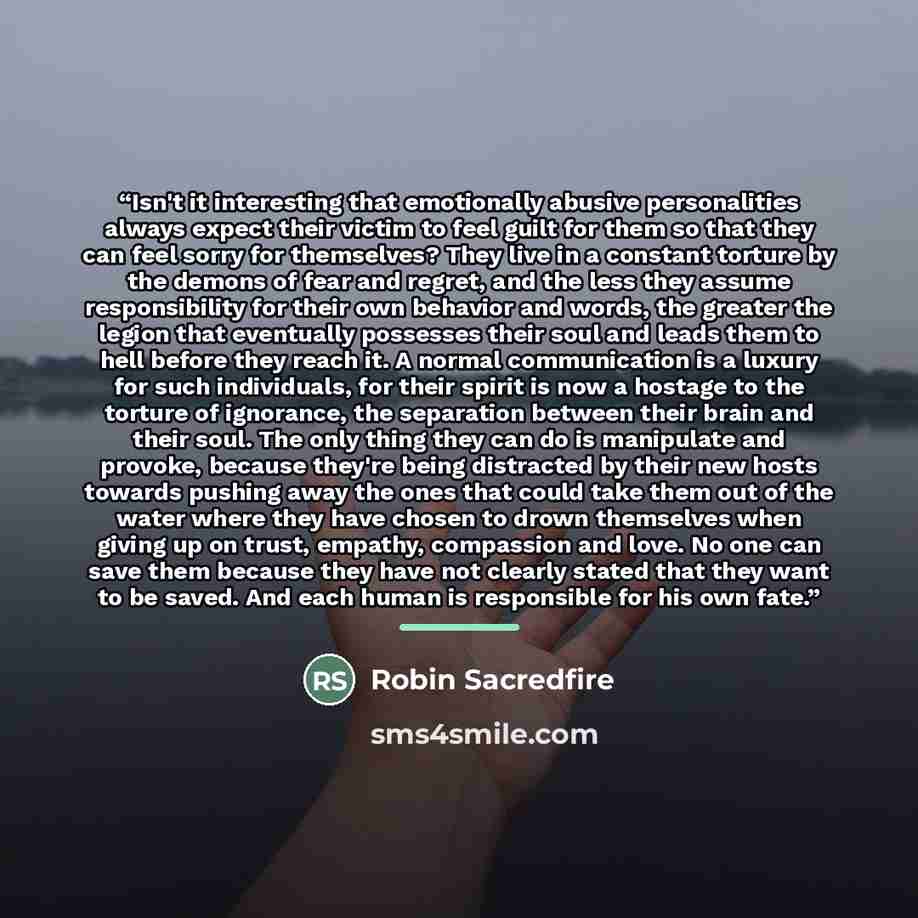“Isn't it interesting that emotionally abusive personalities always expect their victim to feel guilt for them so that they can feel sorry for themselves? They live in a constant torture by the demons of fear and regret, and the less they assume responsibility for their own behavior and words, the…” quote by Robin Sacredfire