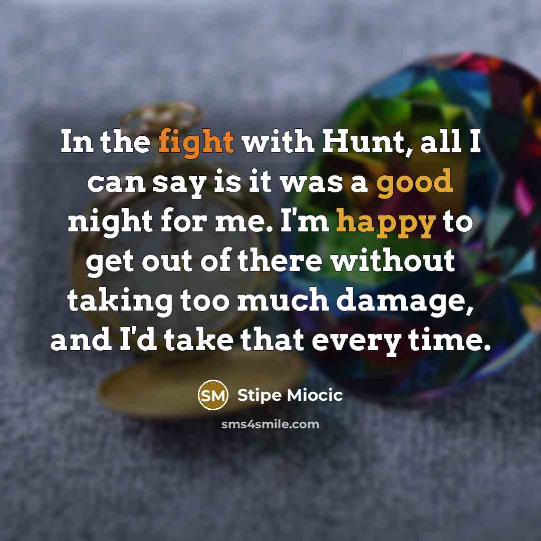 “In the fight with Hunt, all I can say is it was a good night for me. I'm happy to get out of there without taking too much damage, and I'd take that every time.” quote by Stipe Miocic