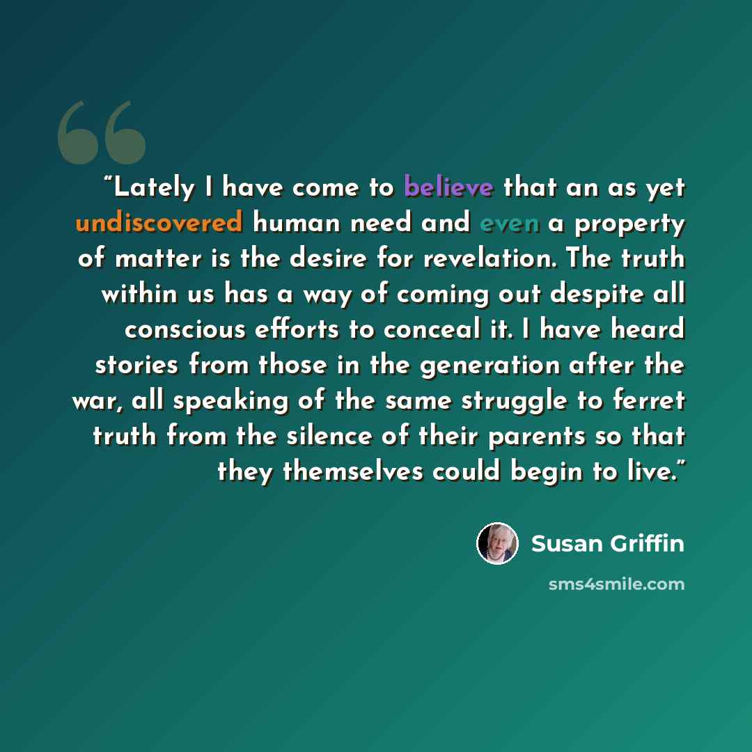 “Lately I have come to believe that an as yet undiscovered human need and even a property of matter is the desire for revelation. The truth within us has a way of coming out despite all conscious efforts to conceal it. I have heard stories from those in the generation after the war, all speaking of…” quote by Susan Griffin