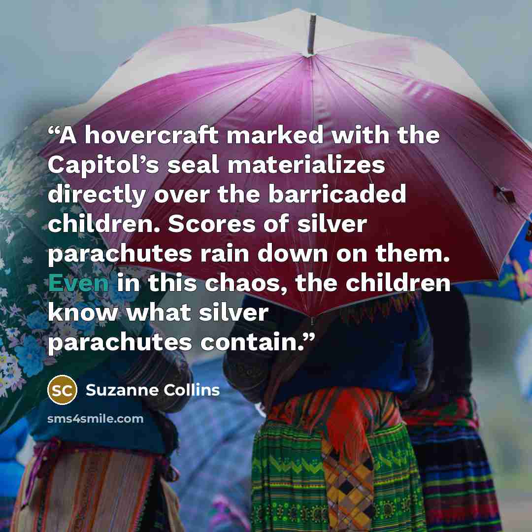 “A hovercraft marked with the Capitol’s seal materializes directly over the barricaded children. Scores of silver parachutes rain down on them. Even in this chaos, the children know what silver parachutes contain.” quote by Suzanne Collins