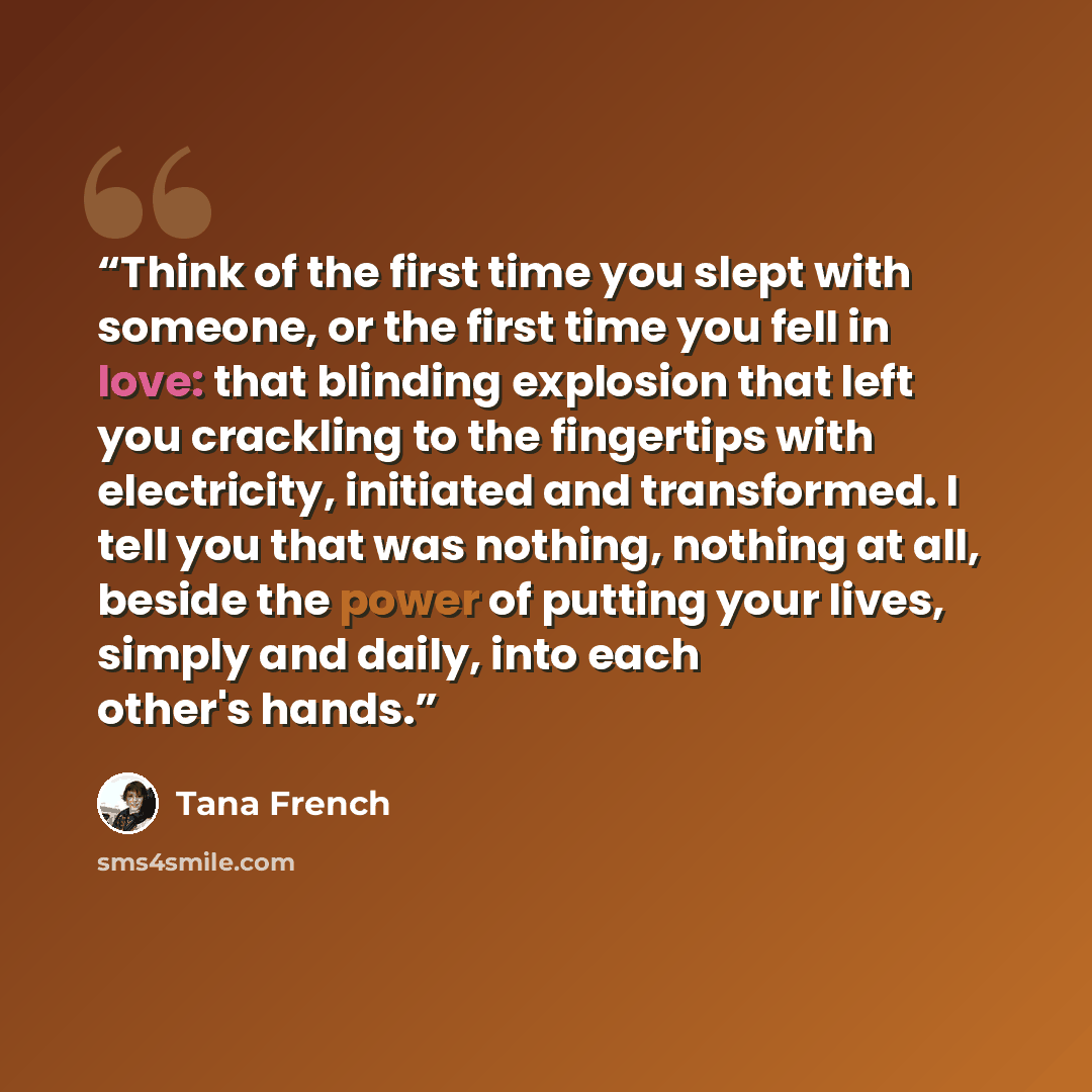“Think of the first time you slept with someone, or the first time you fell in love: that blinding explosion that left you crackling to the fingertips with electricity, initiated and transformed. I tell you that was nothing, nothing at all, beside the power of putting your lives, simply and daily…” quote by Tana French