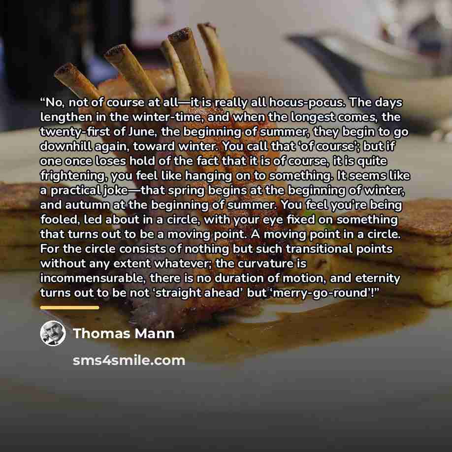 “No, not of course at all—it is really all hocus-pocus. The days lengthen in the winter-time, and when the longest comes, the twenty-first of June, the beginning of summer, they begin to go downhill again, toward winter. You call that ‘of course’; but if one once loses hold of the fact that it is…” quote by Thomas Mann