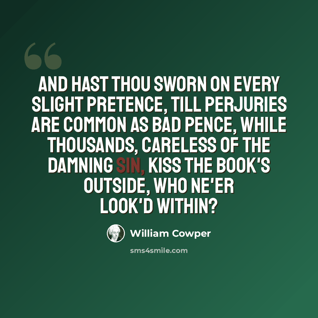 “And hast thou sworn on every slight pretence, Till perjuries are common as bad pence, While thousands, careless of the damning sin, Kiss the book's outside, who ne'er look'd within?” quote by William Cowper