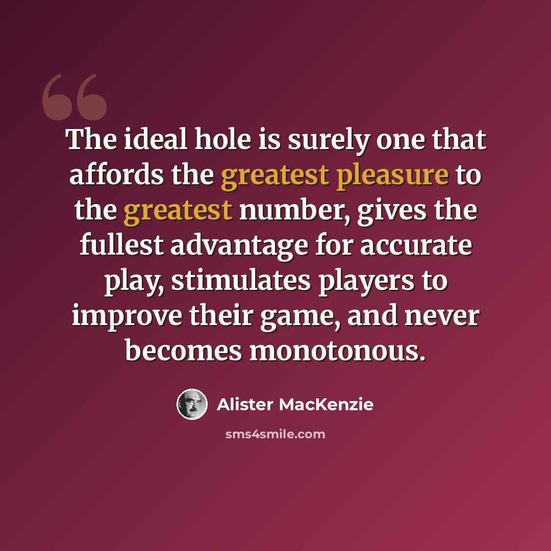 “The ideal hole is surely one that affords the greatest pleasure to the greatest number, gives the fullest advantage for accurate play, stimulates players to improve their game, and never becomes monotonous.” quote by Alister MacKenzie