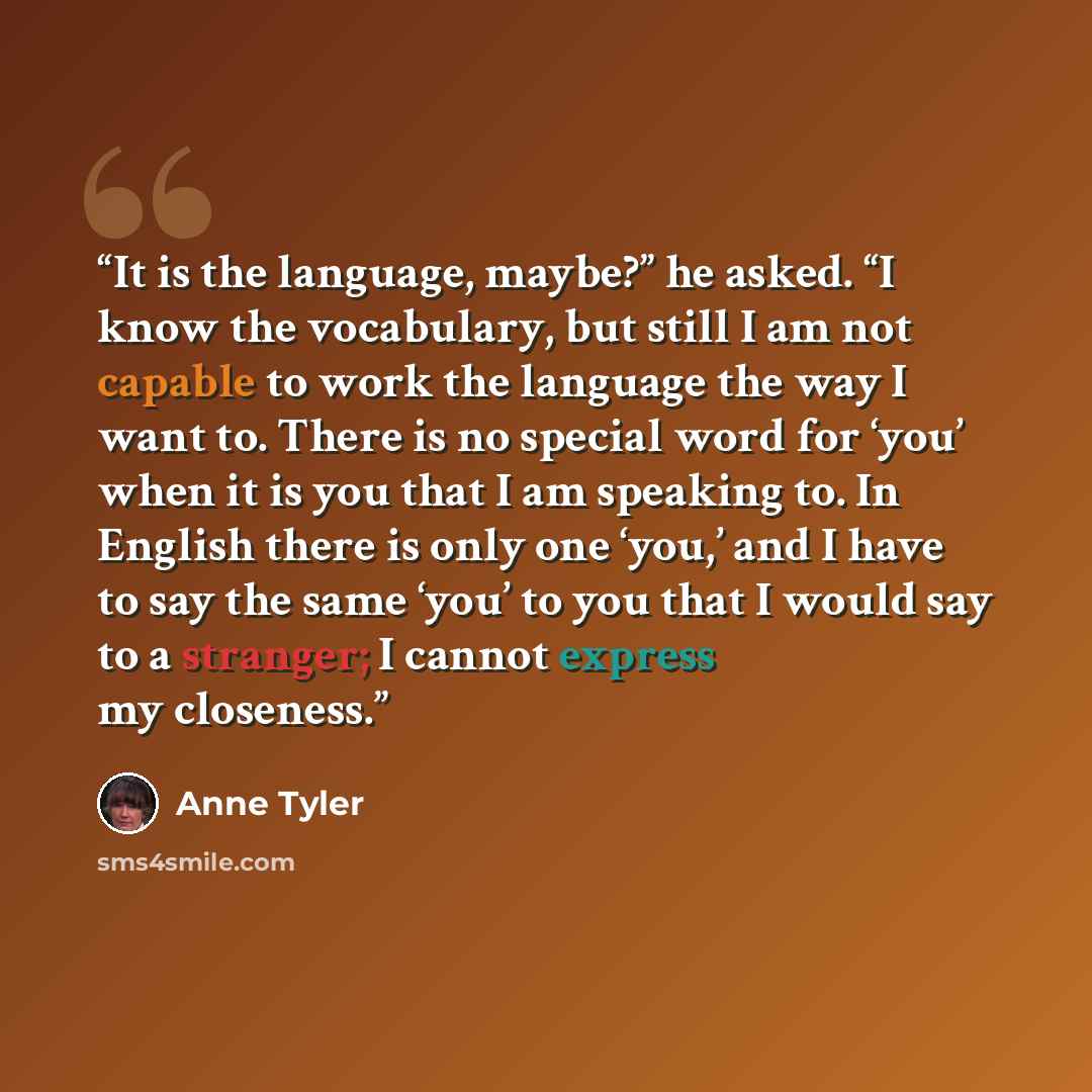 “It is the language, maybe?” he asked. “I know the vocabulary, but still I am not capable to work the language the way I want to. There is no special word for ‘you’ when it is you that I am speaking to. In English there is only one ‘you,’ and I have to say the same ‘you’ to you that I would say to…” quote by Anne Tyler