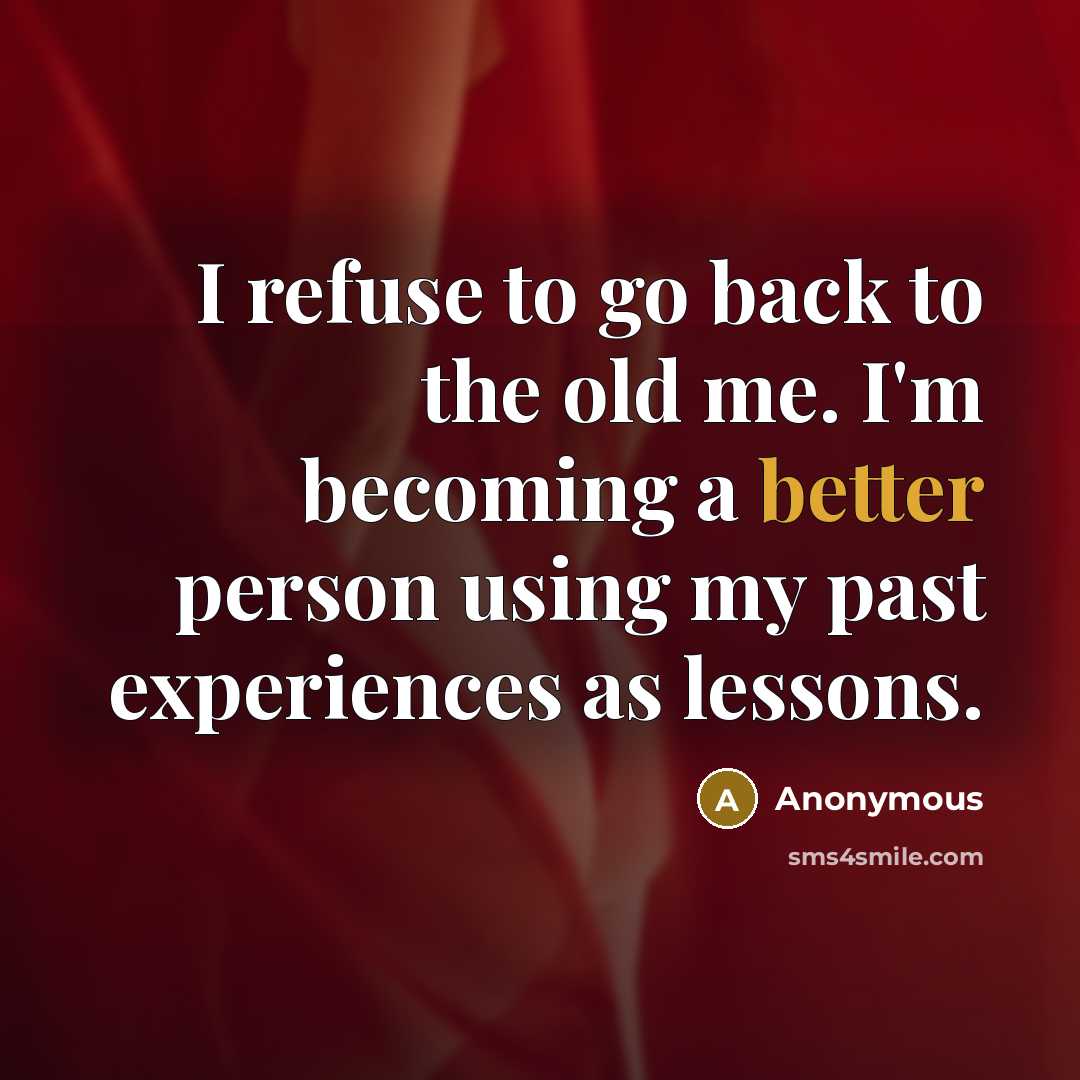 “I refuse to go back to the old me. I'm becoming a better person using my past experiences as lessons.” quote by Anonymous