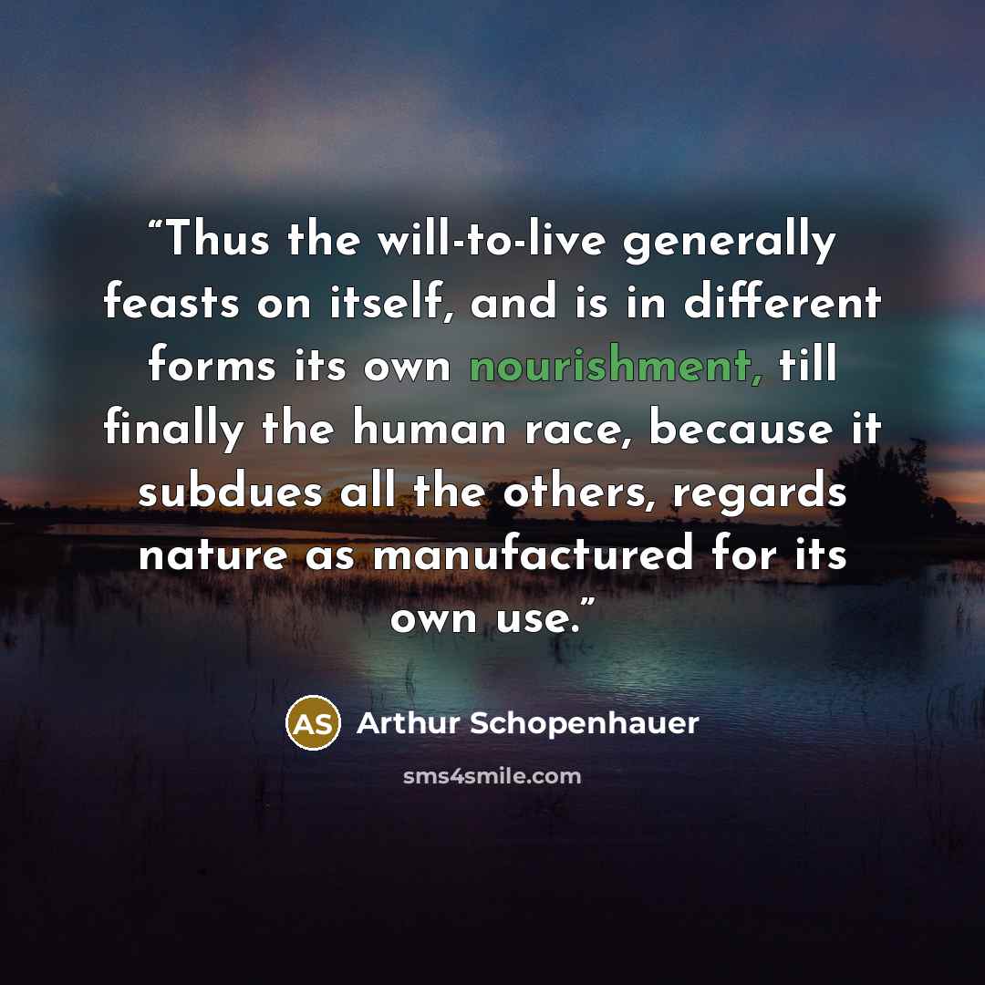 “Thus the will-to-live generally feasts on itself, and is in different forms its own nourishment, till finally the human race, because it subdues all the others, regards nature as manufactured for its own use.” quote by Arthur Schopenhauer