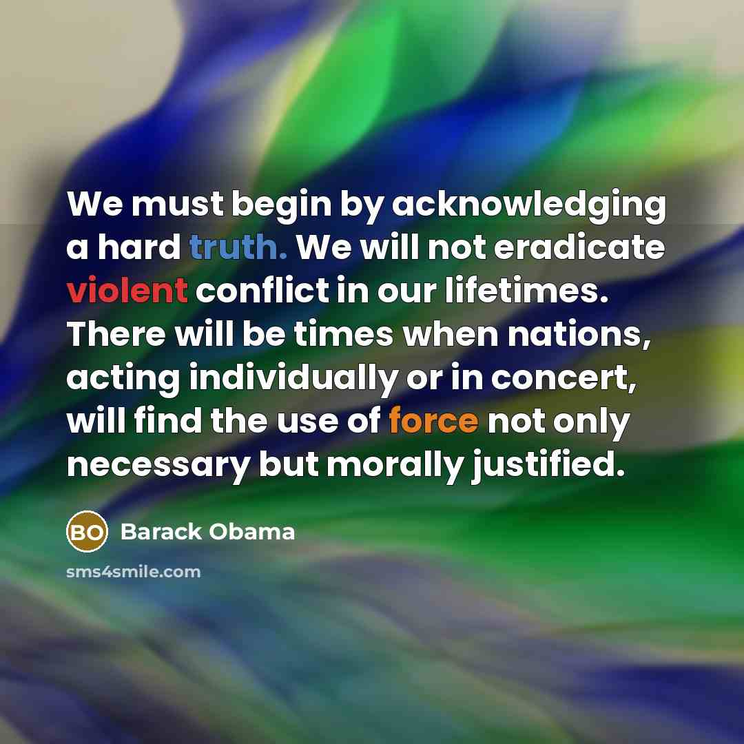 “We must begin by acknowledging a hard truth. We will not eradicate violent conflict in our lifetimes. There will be times when nations, acting individually or in concert, will find the use of force not only necessary but morally justified.” quote by Barack Obama