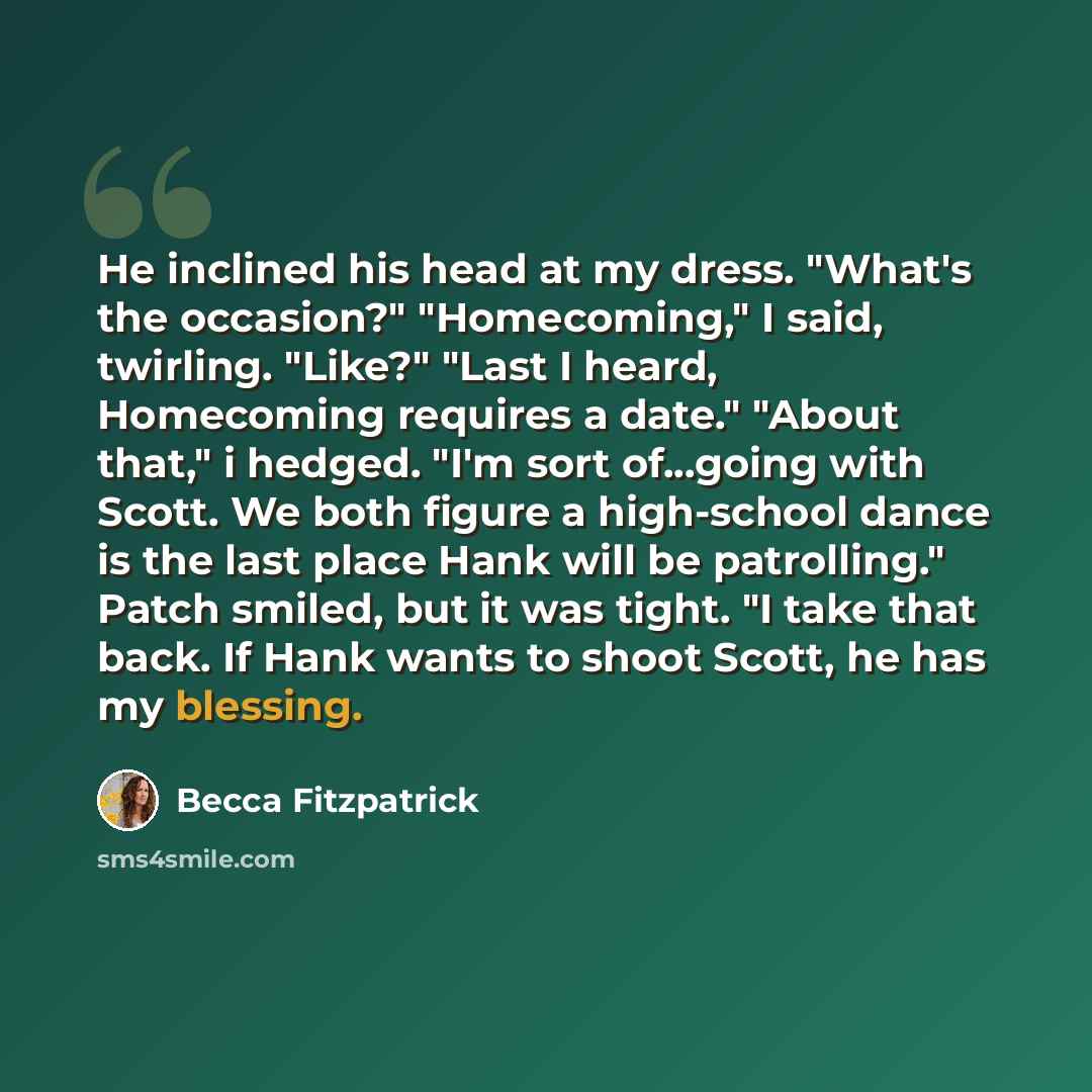“He inclined his head at my dress. "What's the occasion?" "Homecoming," I said, twirling. "Like?" "Last I heard, Homecoming requires a date." "About that," i hedged. "I'm sort of...going with Scott. We both figure a high-school dance is the last place Hank will be patrolling." Patch smiled, but it…” quote by Becca Fitzpatrick