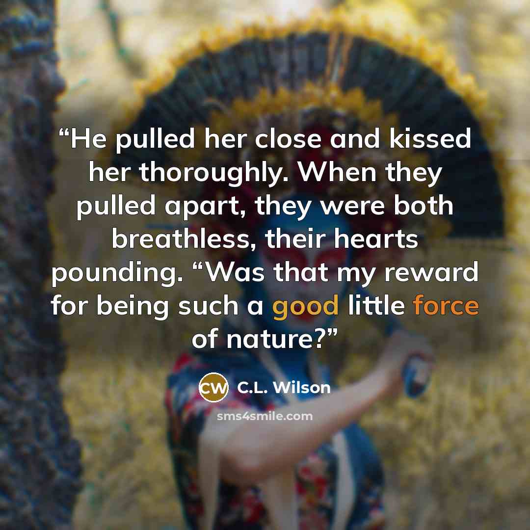 “He pulled her close and kissed her thoroughly. When they pulled apart, they were both breathless, their hearts pounding. “Was that my reward for being such a good little force of nature?” quote by C.L. Wilson