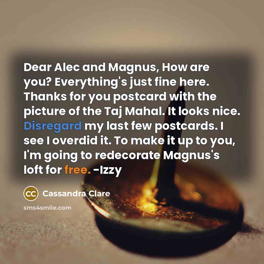 “Dear Alec and Magnus, How are you? Everything's just fine here. Thanks for you postcard with the picture of the Taj Mahal. It looks nice. Disregard my last few postcards. I see I overdid it. To make it up to you, I'm going to redecorate Magnus's loft for free. -Izzy” quote by Cassandra Clare