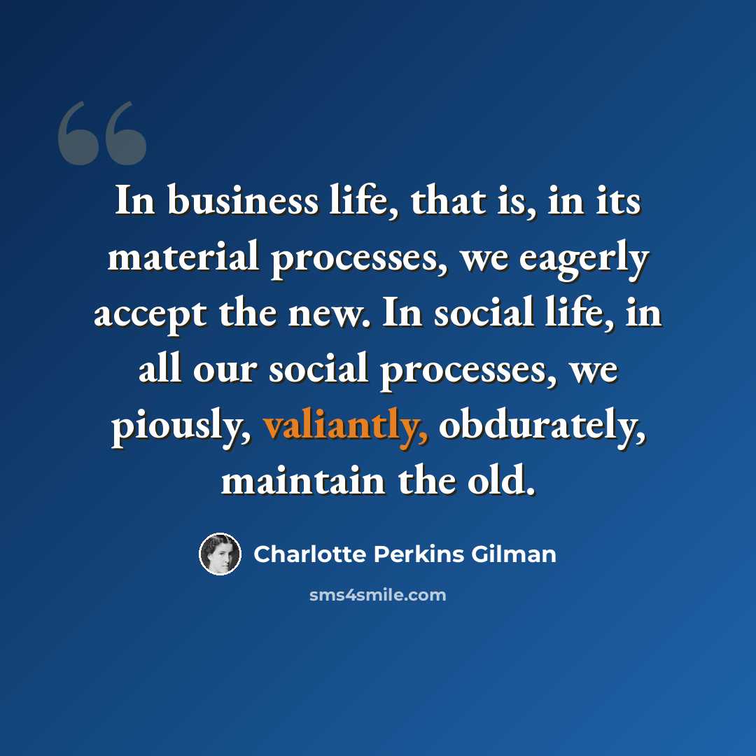 “In business life, that is, in its material processes, we eagerly accept the new. In social life, in all our social processes, we piously, valiantly, obdurately, maintain the old.” quote by Charlotte Perkins Gilman