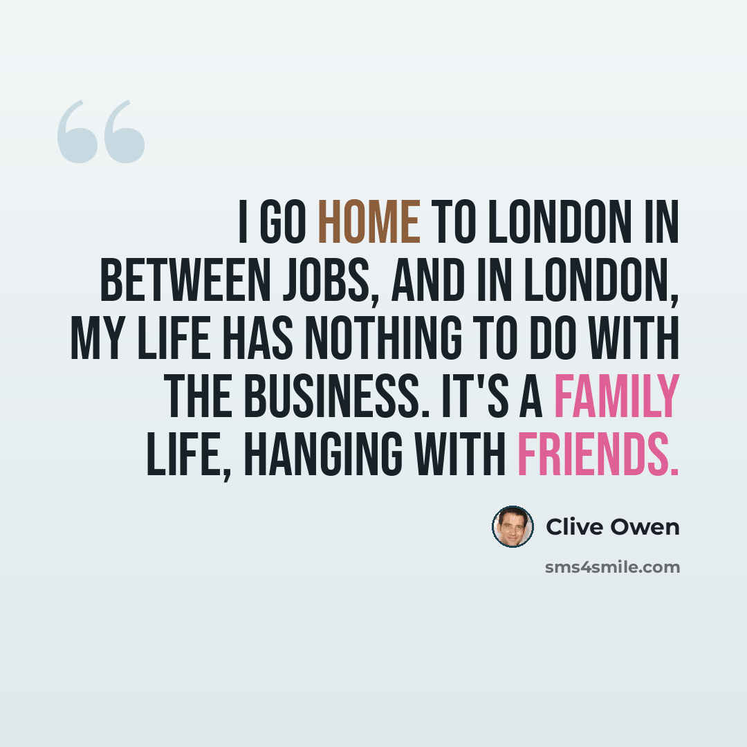 “I go home to London in between jobs, and in London, my life has nothing to do with the business. It's a family life, hanging with friends.” quote by Clive Owen
