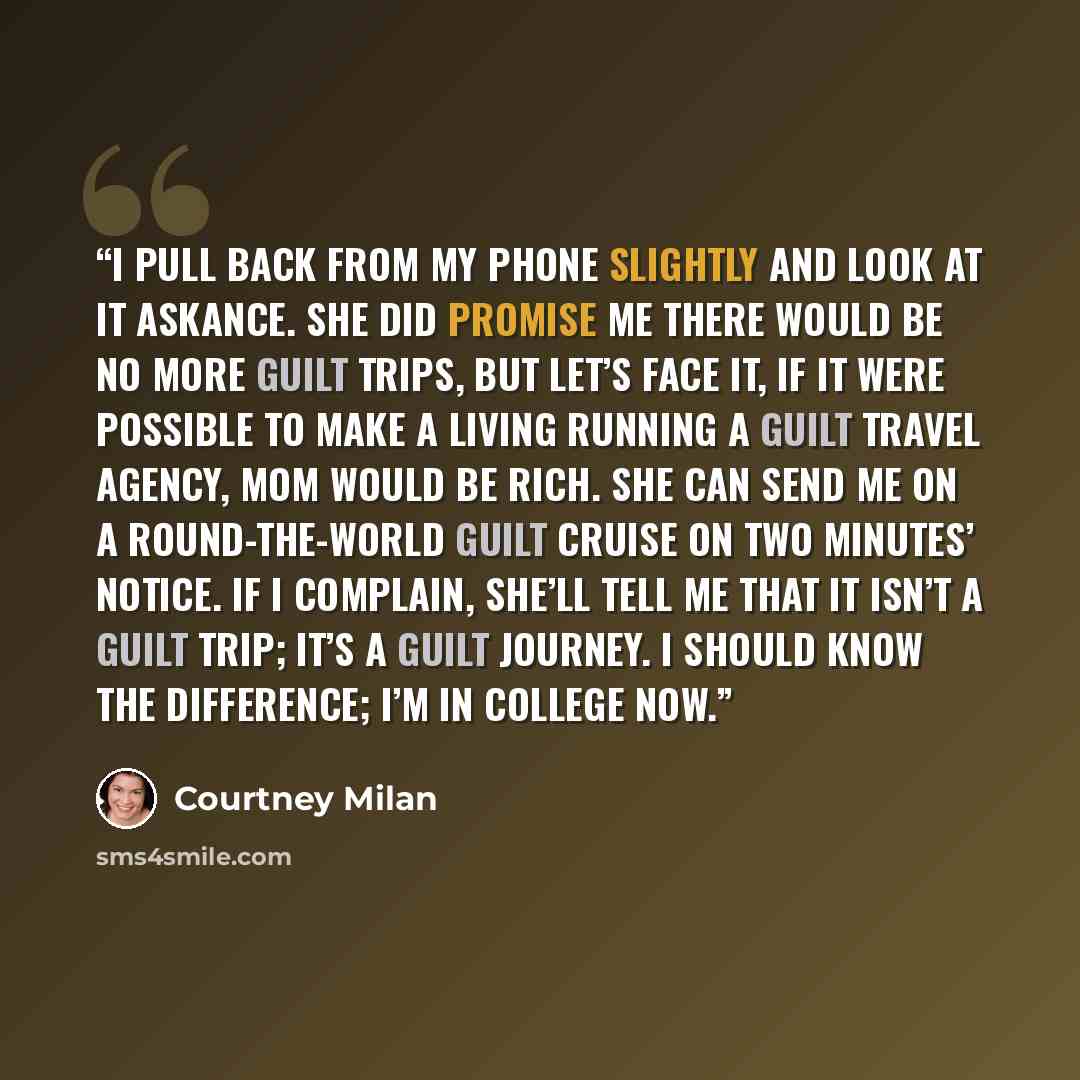 “I pull back from my phone slightly and look at it askance. She did promise me there would be no more guilt trips, but let’s face it, if it were possible to make a living running a guilt travel agency, Mom would be rich. She can send me on a round-the-world guilt cruise on two minutes’ notice. If I…” quote by Courtney Milan