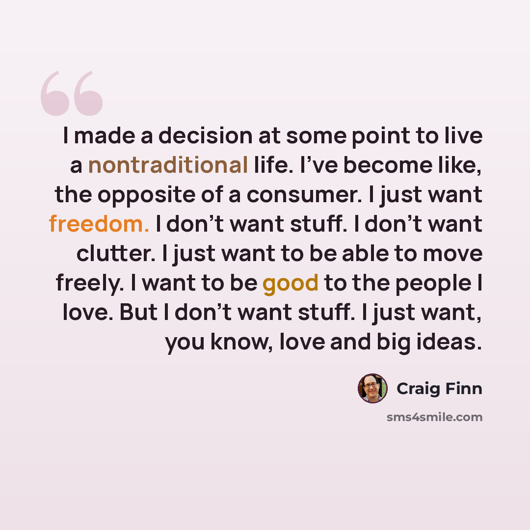 “I made a decision at some point to live a nontraditional life. I've become like, the opposite of a consumer. I just want freedom. I don't want stuff. I don't want clutter. I just want to be able to move freely. I want to be good to the people I love. But I don't want stuff. I just want, you know…” quote by Craig Finn