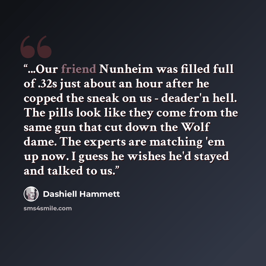 “...Our friend Nunheim was filled full of .32s just about an hour after he copped the sneak on us - deader'n hell. The pills look like they come from the same gun that cut down the Wolf dame. The experts are matching 'em up now. I guess he wishes he'd stayed and talked to us.” quote by Dashiell Hammett