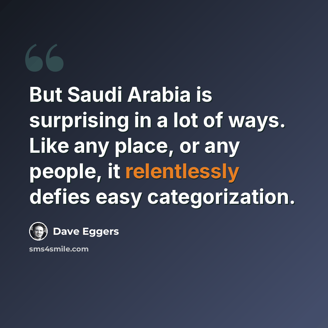 “But Saudi Arabia is surprising in a lot of ways. Like any place, or any people, it relentlessly defies easy categorization.” quote by Dave Eggers