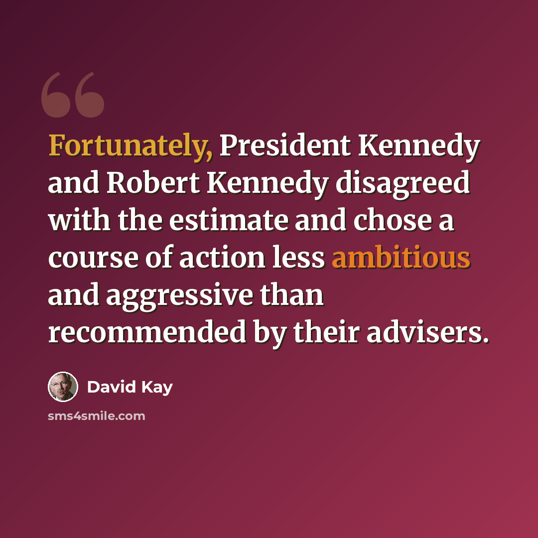 “Fortunately, President Kennedy and Robert Kennedy disagreed with the estimate and chose a course of action less ambitious and aggressive than recommended by their advisers.” quote by David Kay