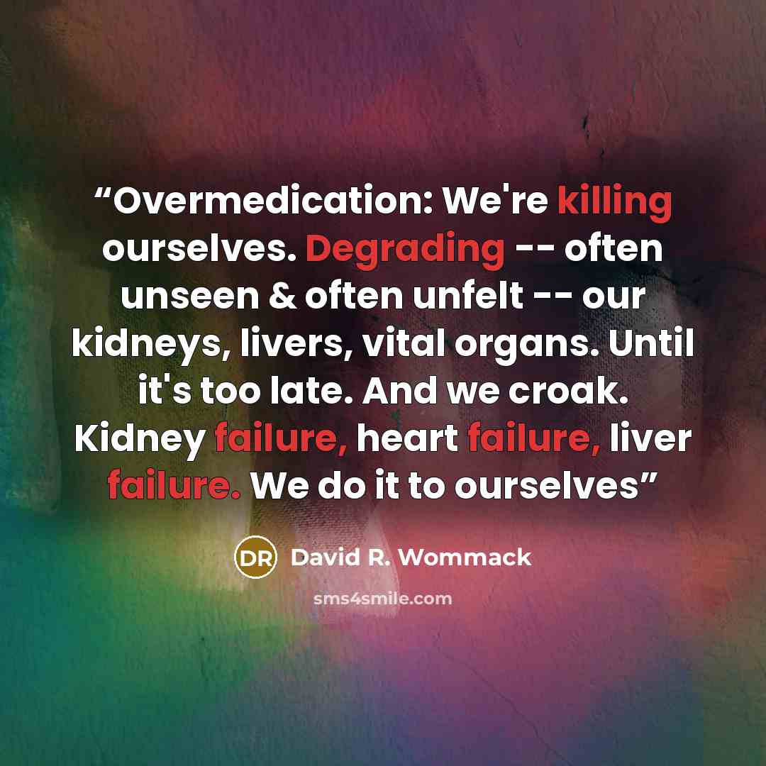 “Overmedication: We're killing ourselves. Degrading -- often unseen & often unfelt -- our kidneys, livers, vital organs. Until it's too late. And we croak. Kidney failure, heart failure, liver failure. We do it to ourselves” quote by David R. Wommack