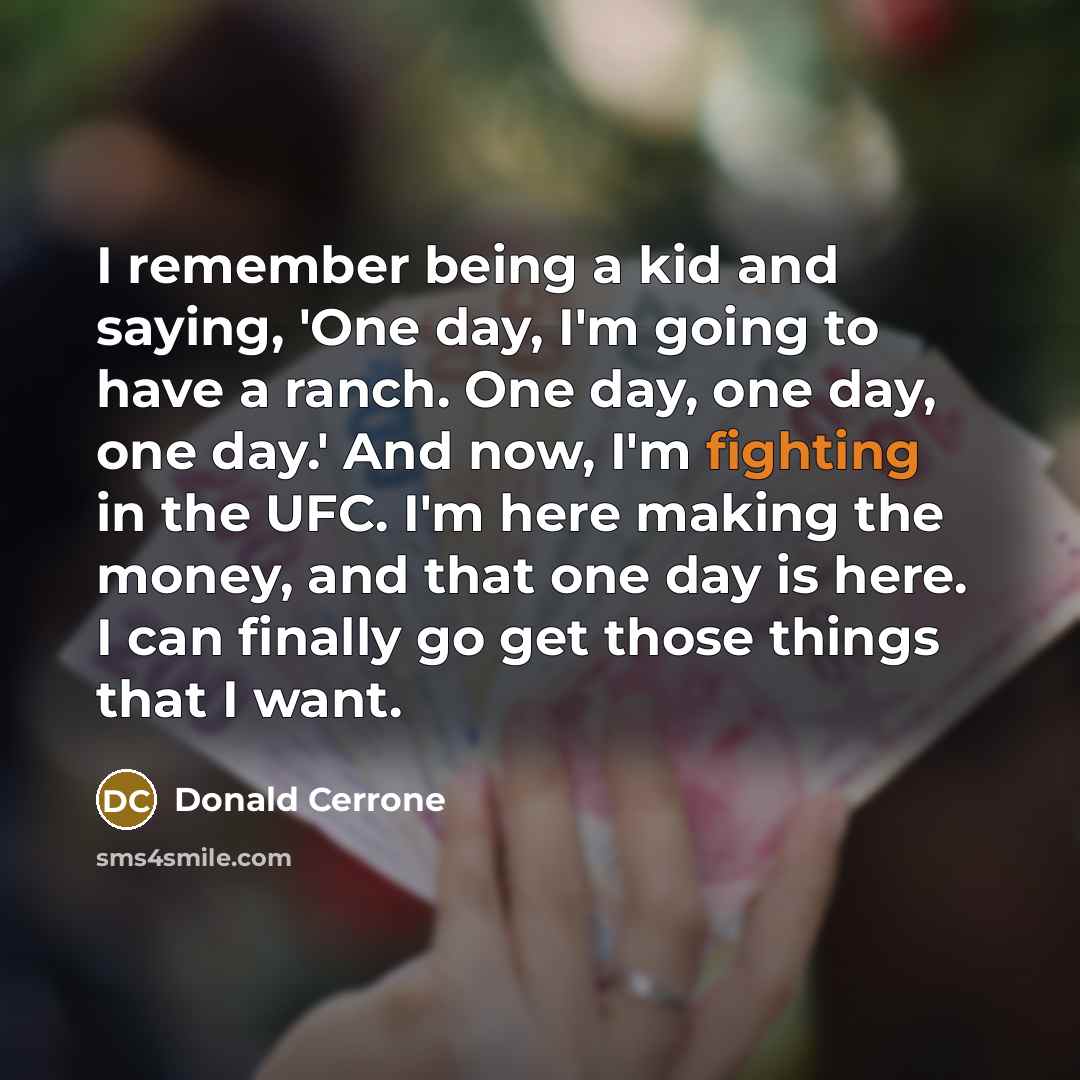 “I remember being a kid and saying, 'One day, I'm going to have a ranch. One day, one day, one day.' And now, I'm fighting in the UFC. I'm here making the money, and that one day is here. I can finally go get those things that I want.” quote by Donald Cerrone