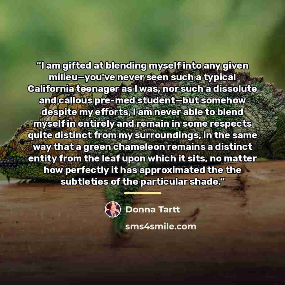 “I am gifted at blending myself into any given milieu—you've never seen such a typical California teenager as I was, nor such a dissolute and callous pre-med student—but somehow despite my efforts, I am never able to blend myself in entirely and remain in some respects quite distinct from my…” quote by Donna Tartt