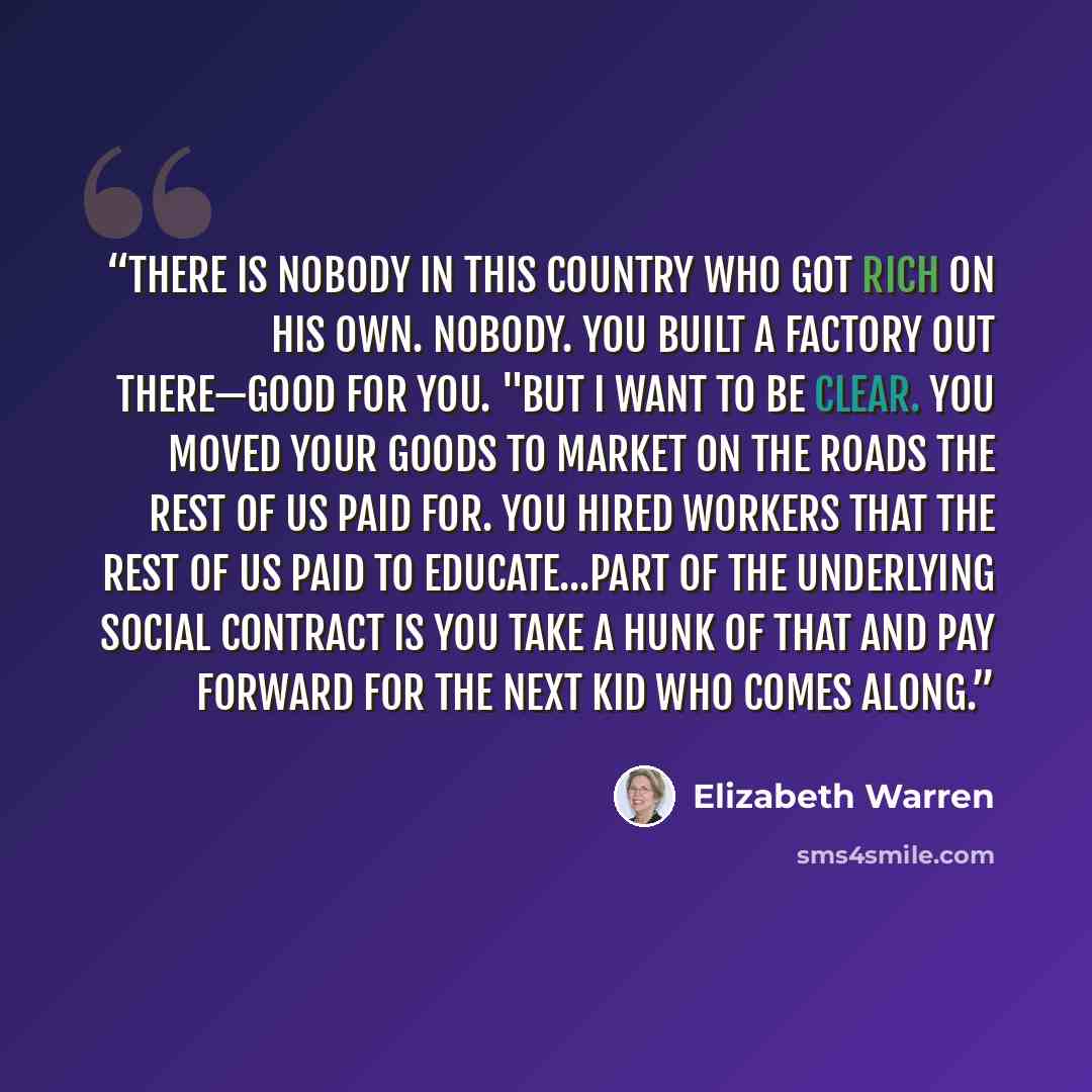 “There is nobody in this country who got rich on his own. Nobody. You built a factory out there—good for you. "But I want to be clear. You moved your goods to market on the roads the rest of us paid for. You hired workers that the rest of us paid to educate...Part of the underlying social contract…” quote by Elizabeth Warren