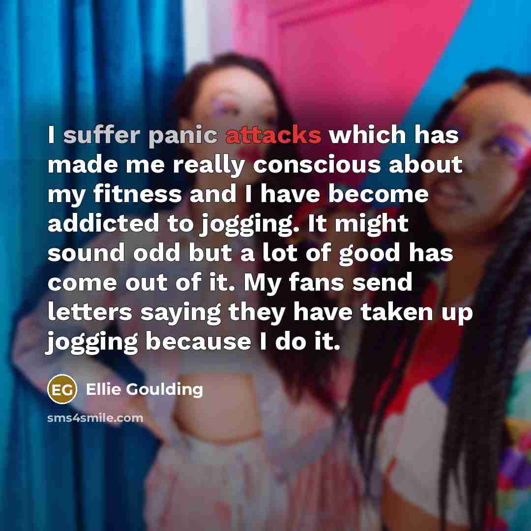 “I suffer panic attacks which has made me really conscious about my fitness and I have become addicted to jogging. It might sound odd but a lot of good has come out of it. My fans send letters saying they have taken up jogging because I do it.” quote by Ellie Goulding