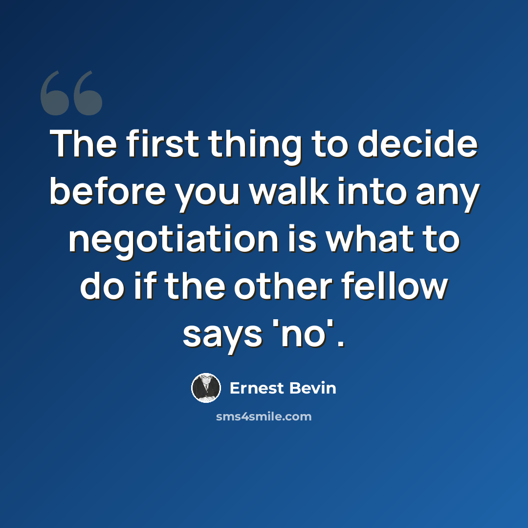 “The first thing to decide before you walk into any negotiation is what to do if the other fellow says 'no'.” quote by Ernest Bevin