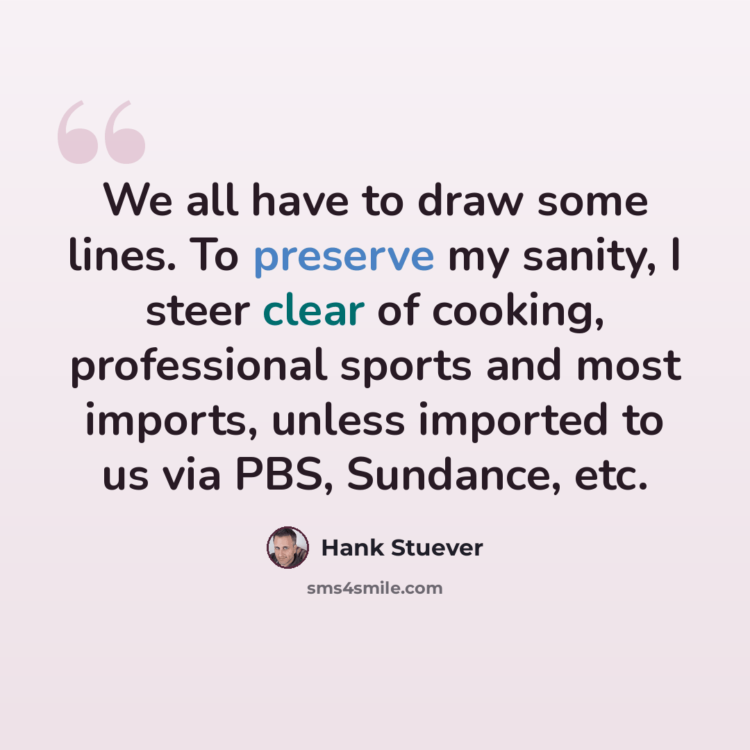 “We all have to draw some lines. To preserve my sanity, I steer clear of cooking, professional sports and most imports, unless imported to us via PBS, Sundance, etc.” quote by Hank Stuever