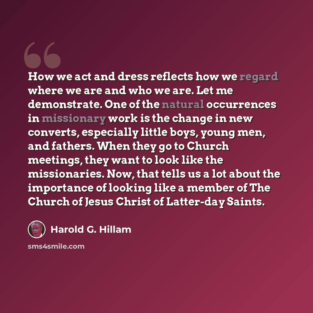 “How we act and dress reflects how we regard where we are and who we are. Let me demonstrate. One of the natural occurrences in missionary work is the change in new converts, especially little boys, young men, and fathers. When they go to Church meetings, they want to look like the missionaries…” quote by Harold G. Hillam
