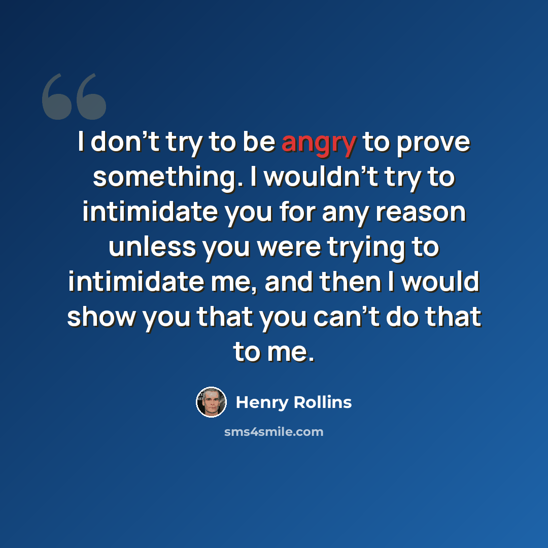 “I don't try to be angry to prove something. I wouldn't try to intimidate you for any reason unless you were trying to intimidate me, and then I would show you that you can't do that to me.” quote by Henry Rollins