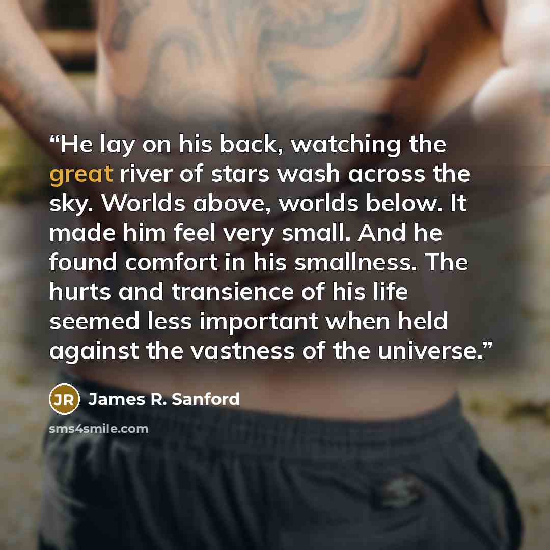 “He lay on his back, watching the great river of stars wash across the sky. Worlds above, worlds below. It made him feel very small. And he found comfort in his smallness. The hurts and transience of his life seemed less important when held against the vastness of the universe.” quote by James R. Sanford