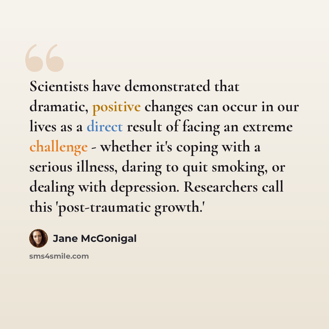 “Scientists have demonstrated that dramatic, positive changes can occur in our lives as a direct result of facing an extreme challenge - whether it's coping with a serious illness, daring to quit smoking, or dealing with depression. Researchers call this 'post-traumatic growth.'” quote by Jane McGonigal