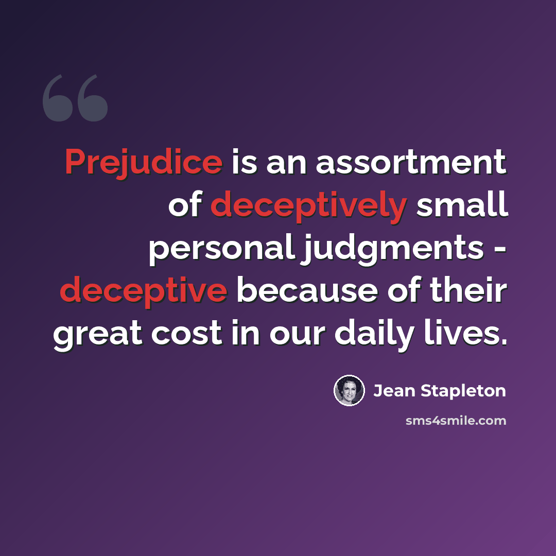 “Prejudice is an assortment of deceptively small personal judgments - deceptive because of their great cost in our daily lives.” quote by Jean Stapleton
