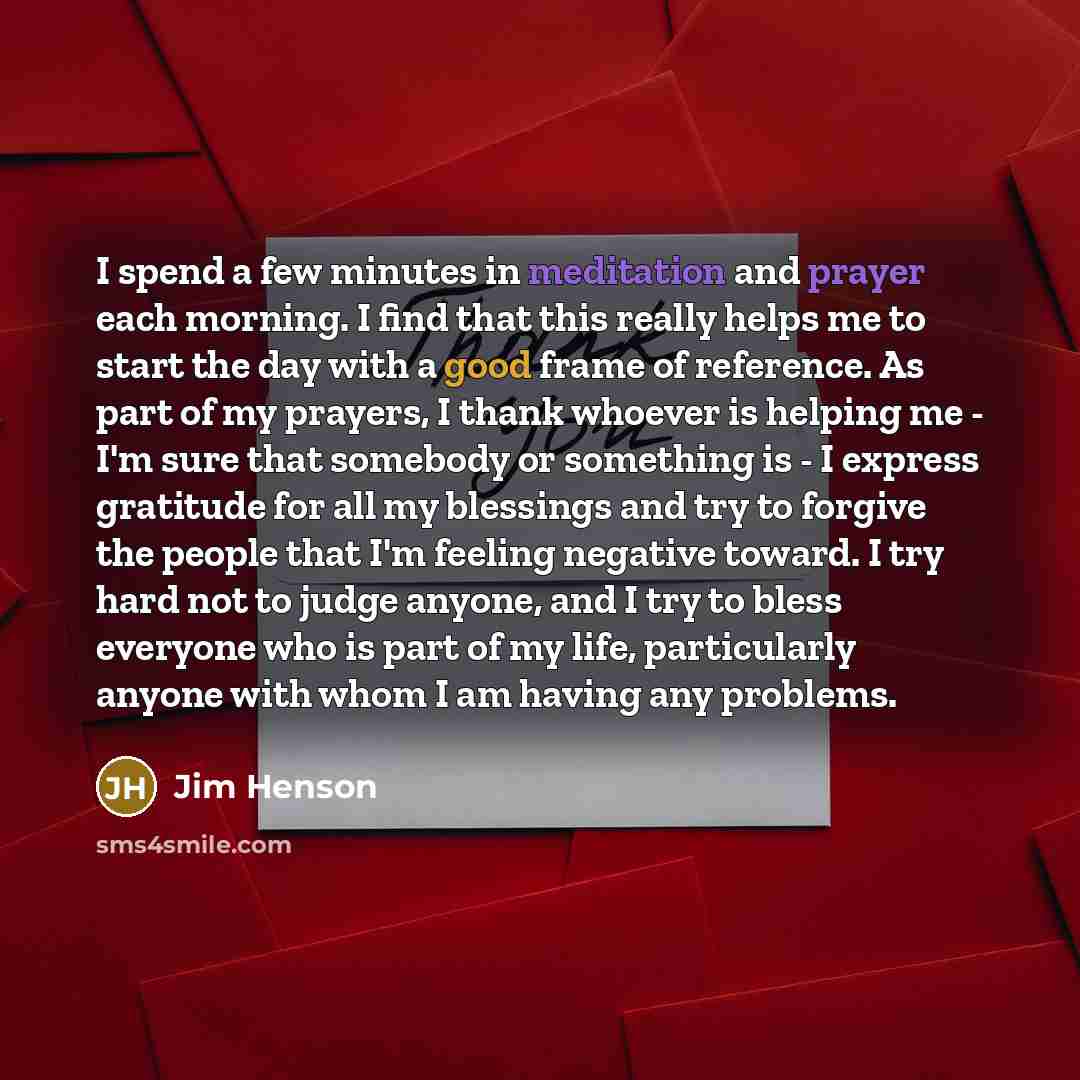 “I spend a few minutes in meditation and prayer each morning. I find that this really helps me to start the day with a good frame of reference. As part of my prayers, I thank whoever is helping me - I'm sure that somebody or something is - I express gratitude for all my blessings and try to forgive…” quote by Jim Henson