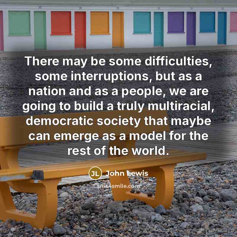 “There may be some difficulties, some interruptions, but as a nation and as a people, we are going to build a truly multiracial, democratic society that maybe can emerge as a model for the rest of the world.” quote by John Lewis