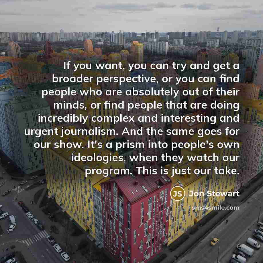 “If you want, you can try and get a broader perspective, or you can find people who are absolutely out of their minds, or find people that are doing incredibly complex and interesting and urgent journalism. And the same goes for our show. It's a prism into people's own ideologies, when they watch…” quote by Jon Stewart