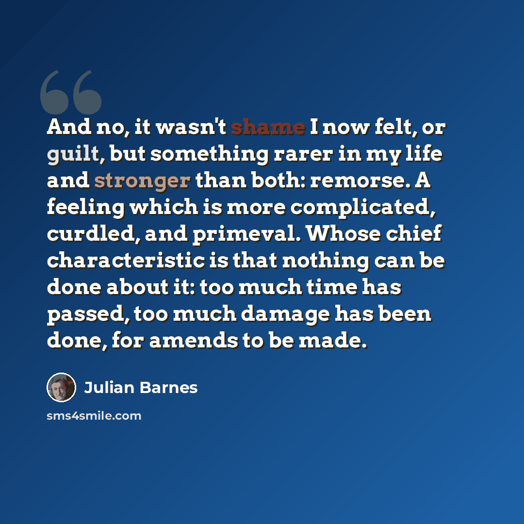 “And no, it wasn't shame I now felt, or guilt, but something rarer in my life and stronger than both: remorse. A feeling which is more complicated, curdled, and primeval. Whose chief characteristic is that nothing can be done about it: too much time has passed, too much damage has been done, for…” quote by Julian Barnes