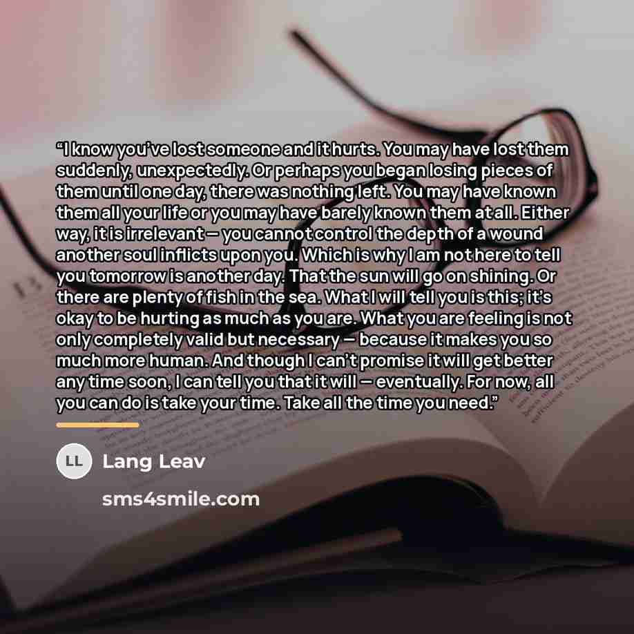 “I know you’ve lost someone and it hurts. You may have lost them suddenly, unexpectedly. Or perhaps you began losing pieces of them until one day, there was nothing left. You may have known them all your life or you may have barely known them at all. Either way, it is irrelevant — you cannot…” quote by Lang Leav