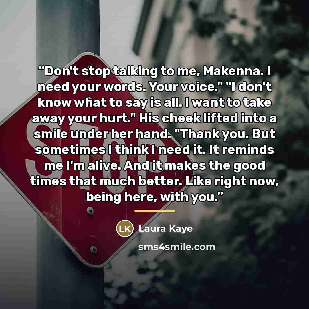 “Don't stop talking to me, Makenna. I need your words. Your voice." "I don't know what to say is all. I want to take away your hurt." His cheek lifted into a smile under her hand. "Thank you. But sometimes I think I need it. It reminds me I'm alive. And it makes the good times that much better…” quote by Laura Kaye
