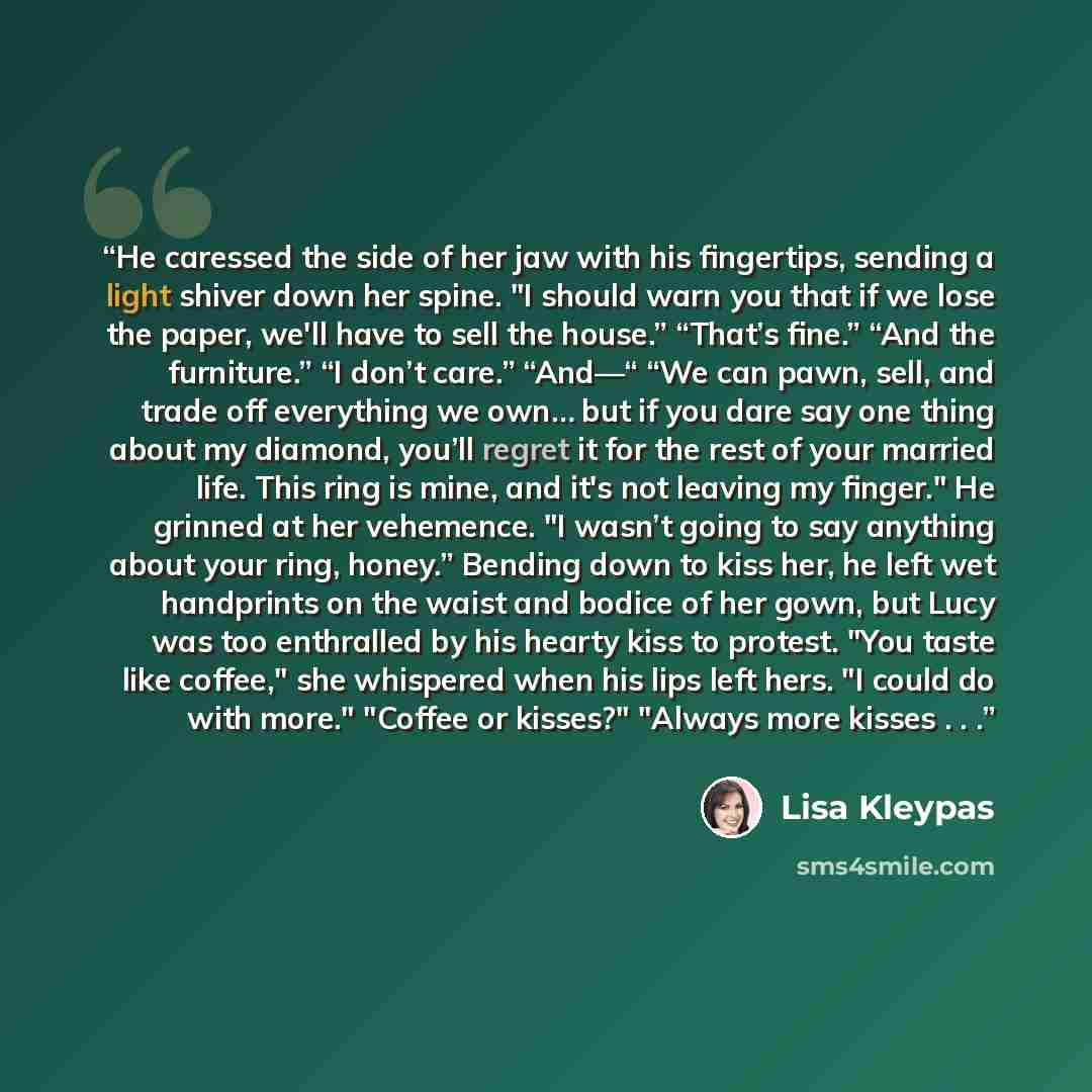 “He caressed the side of her jaw with his fingertips, sending a light shiver down her spine. "I should warn you that if we lose the paper, we'll have to sell the house.” “That’s fine.” “And the furniture.” “I don’t care.” “And—“ “We can pawn, sell, and trade off everything we own… but if you dare…” quote by Lisa Kleypas