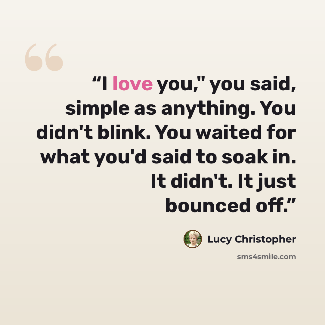 “I love you," you said, simple as anything. You didn't blink. You waited for what you'd said to soak in. It didn't. It just bounced off.” quote by Lucy Christopher